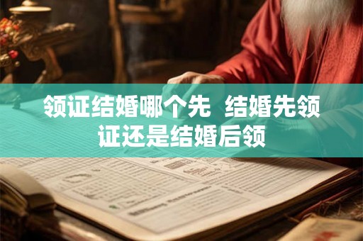 领证结婚哪个先  结婚先领证还是结婚后领