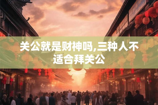 关公就是财神吗,三种人不适合拜关公