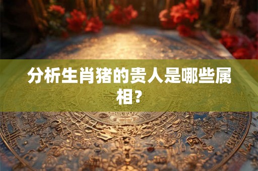分析生肖猪的贵人是哪些属相? 分析生肖猪的贵人是哪些属相?