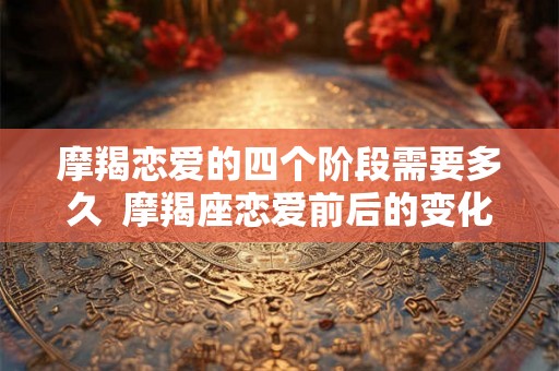 摩羯恋爱的四个阶段需要多久 摩羯座恋爱前后的变化 摩羯恋爱的四个阶段需要多久 摩羯座恋爱前后的变化
