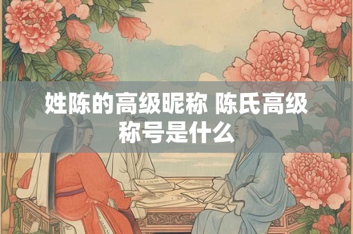 姓陈的高级昵称 陈氏高级称号是什么 姓陈的高级昵称 陈氏高级称号是什么