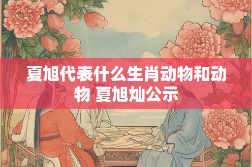 夏旭代表什么生肖动物和动物 夏旭灿公示 夏旭代表什么生肖动物和动物 夏旭灿公示