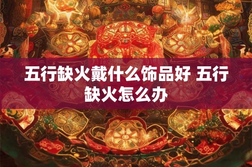 五行缺火戴什么饰品好 五行缺火怎么办