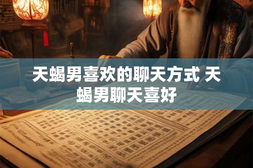 天蝎男喜欢的聊天方式 天蝎男聊天喜好
