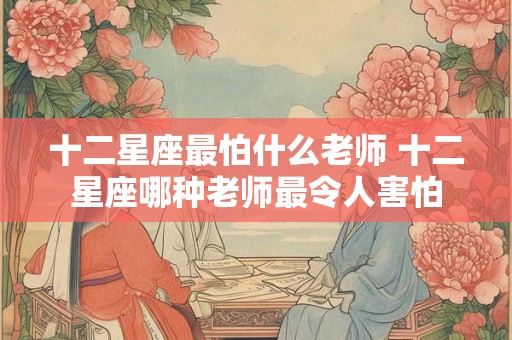 十二星座最怕什么老师 十二星座哪种老师最令人害怕