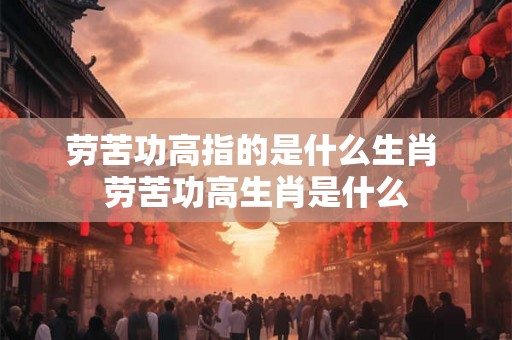 劳苦功高指的是什么生肖 劳苦功高生肖是什么