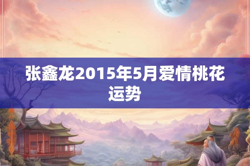 张鑫龙2015年5月爱情桃花运势