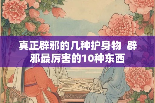 真正辟邪的几种护身物  辟邪最厉害的10种东西
