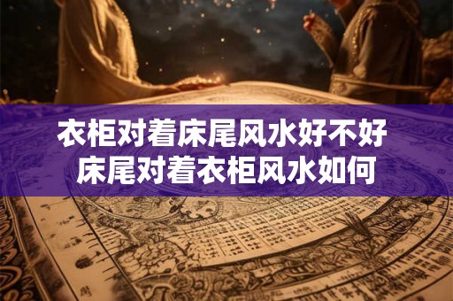 衣柜对着床尾风水好不好 床尾对着衣柜风水如何