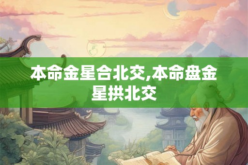 本命金星合北交,本命盘金星拱北交 本命金星合北交,本命盘金星拱北交