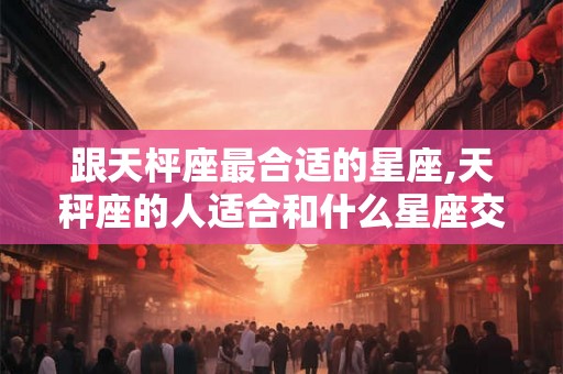 跟天枰座最合适的星座,天秤座的人适合和什么星座交朋友？