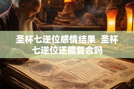 圣杯七逆位感情结果  圣杯七逆位还能复合吗