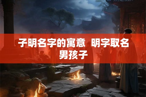 子明名字的寓意  明字取名男孩子