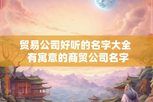贸易公司好听的名字大全  有寓意的商贸公司名字