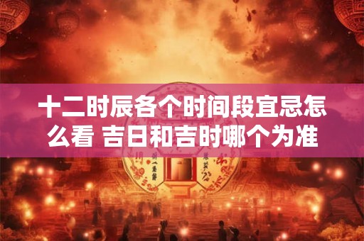 十二时辰各个时间段宜忌怎么看 吉日和吉时哪个为准