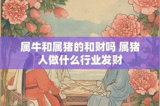 属牛和属猪的和财吗 属猪人做什么行业发财