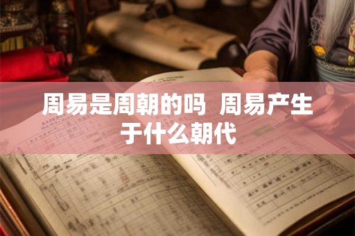 周易是周朝的吗 周易产生于什么朝代 周易是周朝的吗 周易产生于什么朝代