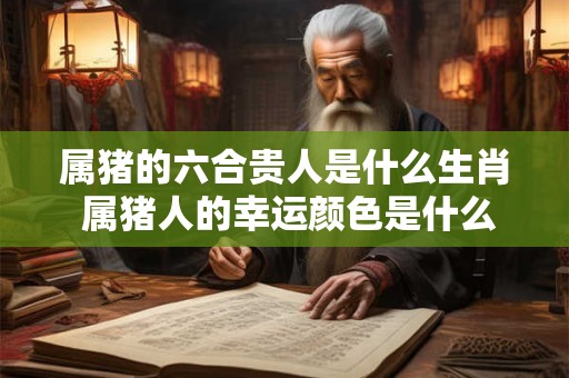 属猪的六合贵人是什么生肖 属猪人的幸运颜色是什么 属猪的六合贵人是什么生肖 属猪人的幸运颜色是什么