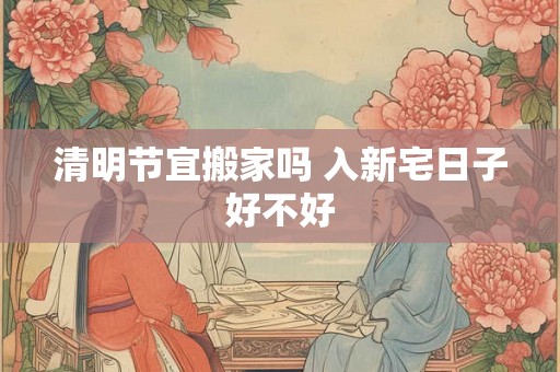 清明节宜搬家吗 入新宅日子好不好