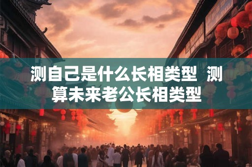 测自己是什么长相类型  测算未来老公长相类型