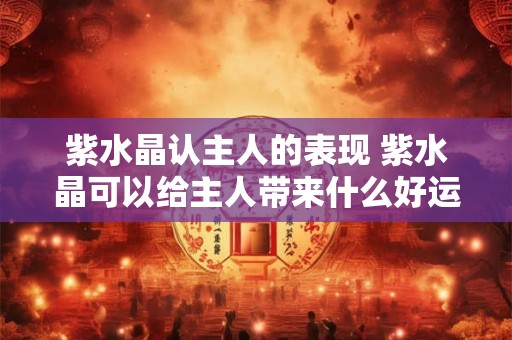 紫水晶认主人的表现 紫水晶可以给主人带来什么好运气 紫水晶认主人的表现 紫水晶可以给主人带来什么好运气