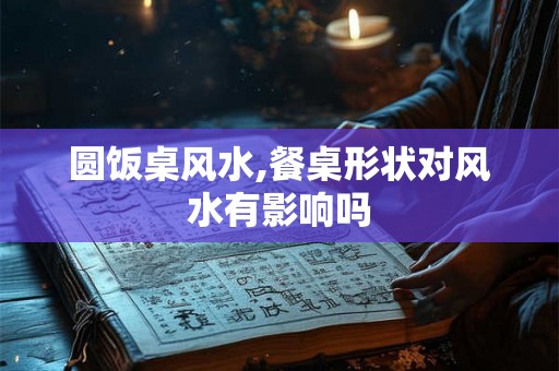圆饭桌风水,餐桌形状对风水有影响吗