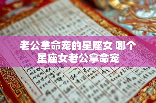 老公拿命宠的星座女 哪个星座女老公拿命宠