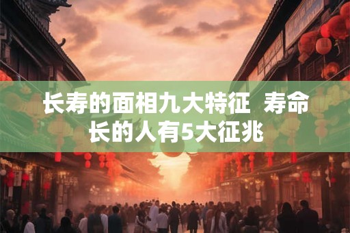 长寿的面相九大特征  寿命长的人有5大征兆