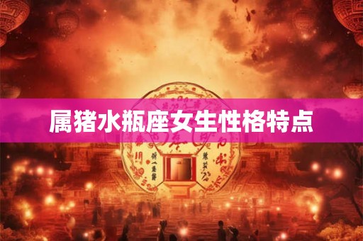 属猪水瓶座女生性格特点 属猪水瓶座女生性格特点