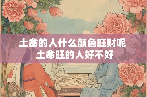 土命的人什么颜色旺财呢 土命旺的人好不好 土命的人什么颜色旺财呢 土命旺的人好不好