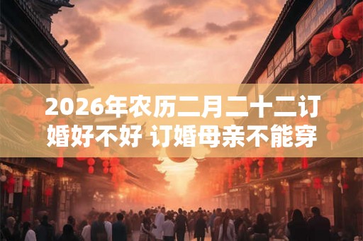 2026年农历二月二十二订婚好不好 订婚母亲不能穿的颜色