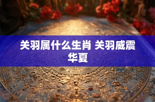 关羽属什么生肖 关羽威震华夏