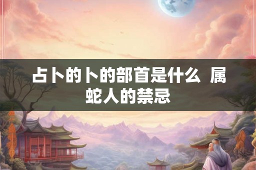 占卜的卜的部首是什么 属蛇人的禁忌 占卜的卜的部首是什么 属蛇人的禁忌