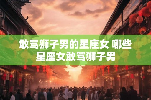 敢骂狮子男的星座女 哪些星座女敢骂狮子男