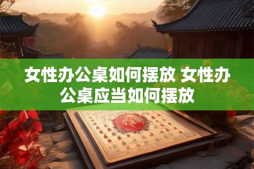 女性办公桌如何摆放 女性办公桌应当如何摆放