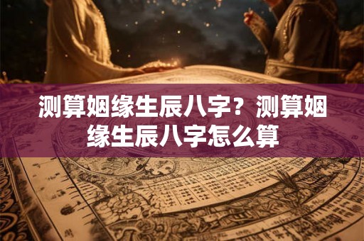测算姻缘生辰八字？测算姻缘生辰八字怎么算