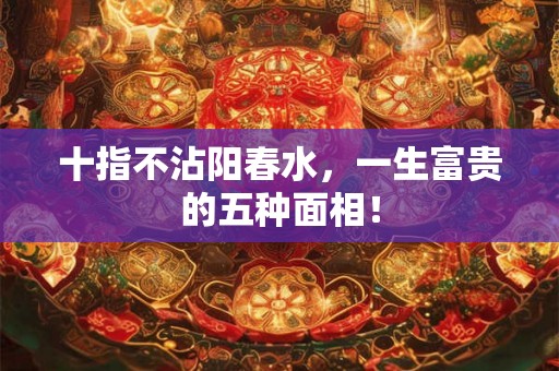 十指不沾阳春水,一生富贵的五种面相! 十指不沾阳春水,一生富贵的五种面相!