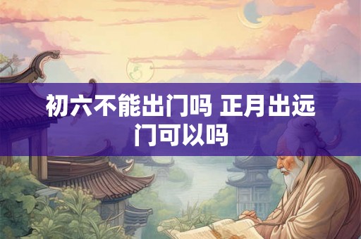 初六不能出门吗 正月出远门可以吗 初六不能出门吗 正月出远门可以吗