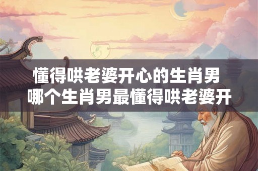 懂得哄老婆开心的生肖男 哪个生肖男最懂得哄老婆开心