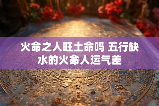 火命之人旺土命吗 五行缺水的火命人运气差 火命之人旺土命吗 五行缺水的火命人运气差