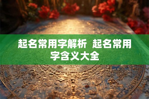 起名常用字解析 起名常用字含义大全 起名常用字解析 起名常用字含义大全