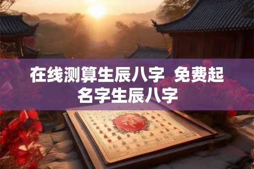 在线测算生辰八字 免费起名字生辰八字 在线测算生辰八字 免费起名字生辰八字