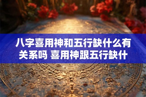 八字喜用神和五行缺什么有关系吗 喜用神跟五行缺什么