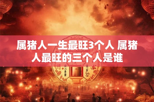 属猪人一生最旺3个人 属猪人最旺的三个人是谁