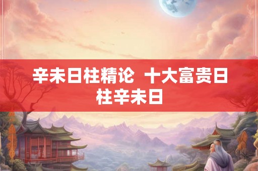 辛未日柱精论 十大富贵日柱辛未日 辛未日柱精论 十大富贵日柱辛未日