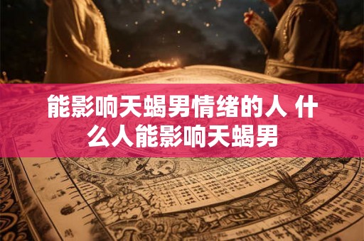 能影响天蝎男情绪的人 什么人能影响天蝎男 能影响天蝎男情绪的人 什么人能影响天蝎男