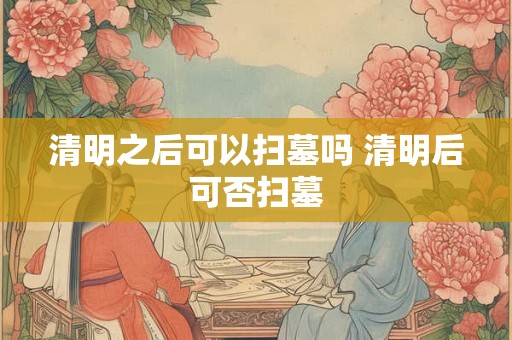 清明之后可以扫墓吗 清明后可否扫墓 清明之后可以扫墓吗 清明后可否扫墓