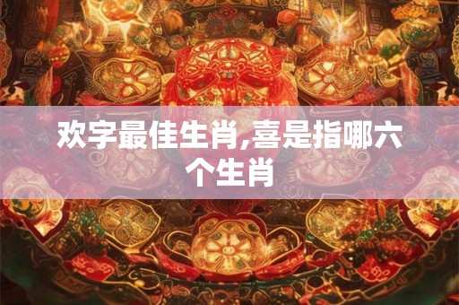 欢字最佳生肖,喜是指哪六个生肖