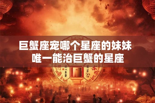 巨蟹座宠哪个星座的妹妹  唯一能治巨蟹的星座