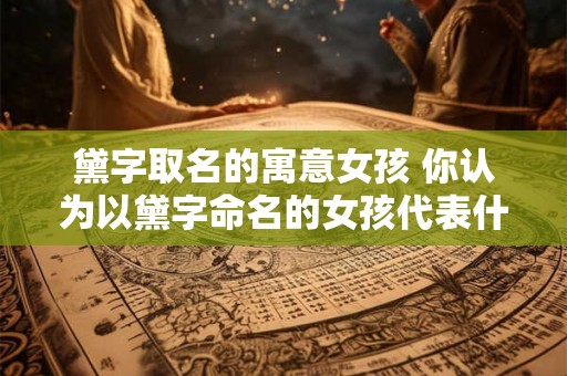 黛字取名的寓意女孩 你认为以黛字命名的女孩代表什么意义 黛字取名的寓意女孩 你认为以黛字命名的女孩代表什么意义